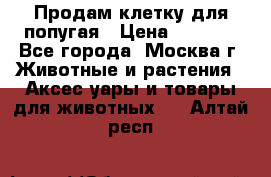 Продам клетку для попугая › Цена ­ 3 000 - Все города, Москва г. Животные и растения » Аксесcуары и товары для животных   . Алтай респ.